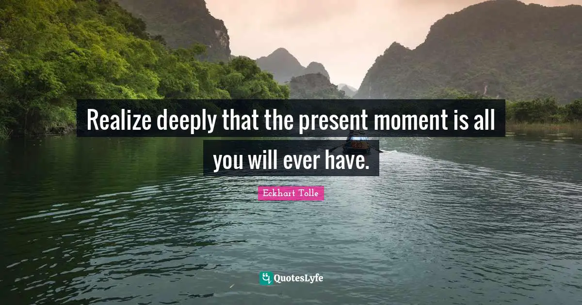 Realize deeply that the present moment is all you will ever have.