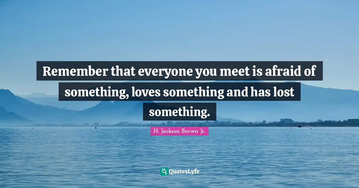 Remember that everyone you meet is afraid of something, loves something and has lost something.