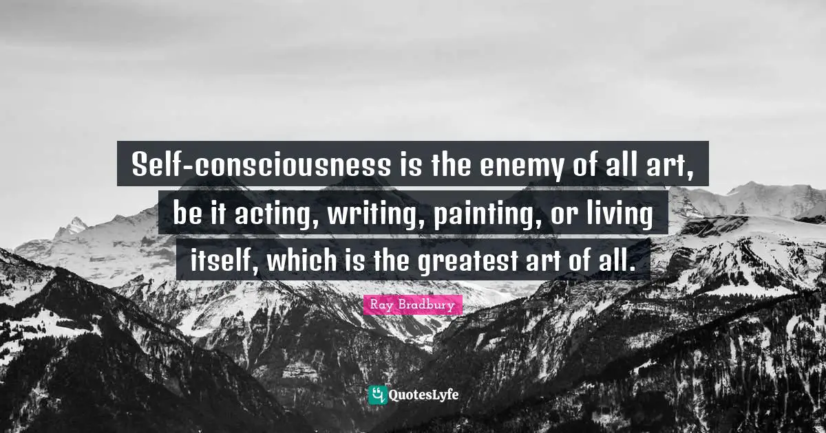 Self-consciousness is the enemy of all art, be it acting, writing, painting, or living itself, which is the greatest art of all.