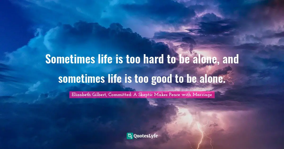 Sometimes life is too hard to be alone, and sometimes life is too good to be alone.