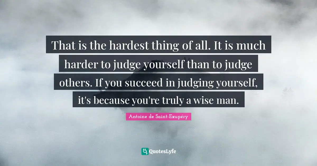 That is the hardest thing of all. It is much harder to judge yourself than to judge others. If you succeed in judging yourself, it's because you're truly a wise man.