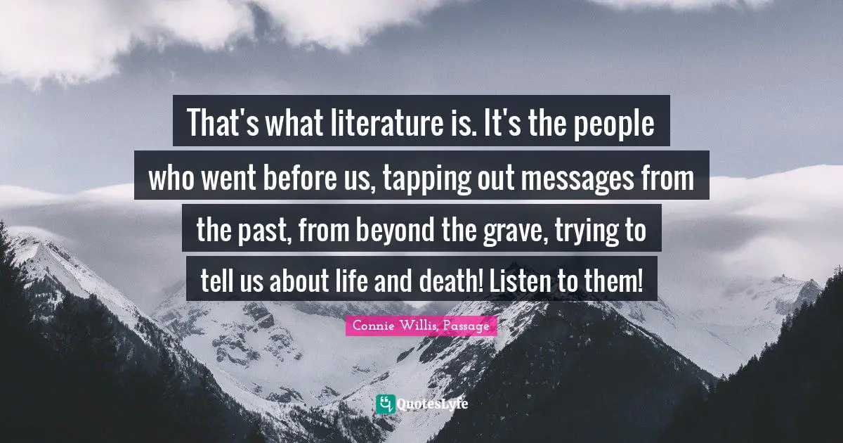 That's what literature is. It's the people who went before us, tapping out messages from the past, from beyond the grave, trying to tell us about life and death! Listen to them!