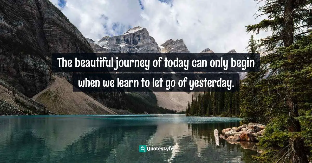The beautiful journey of today can only begin when we learn to let go of yesterday.