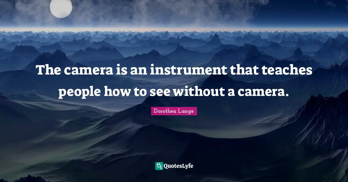 Dorothea Lange Quotes: "The camera is an instrument that teaches people how to see without a camera."