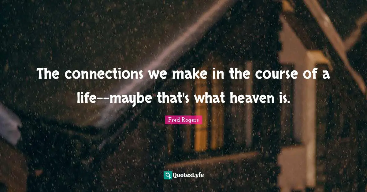 Fred Rogers Quotes: "The connections we make in the course of a life--maybe that's what heaven is."