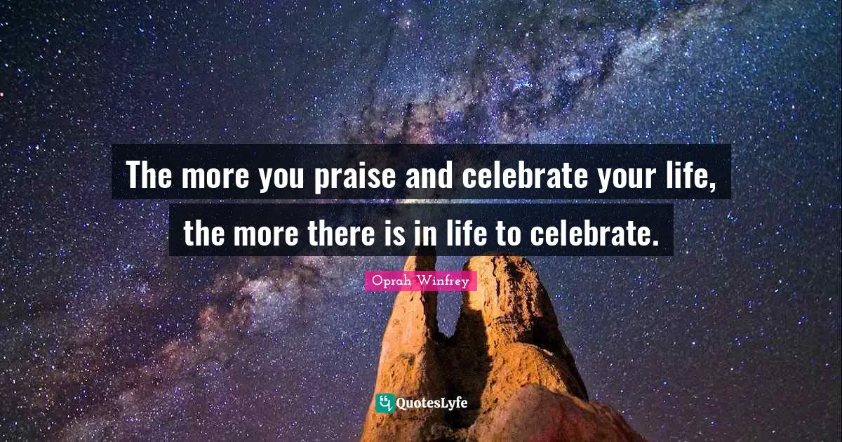 Oprah Winfrey Quotes: The more you praise and celebrate your life, the more there is in life to celebrate.