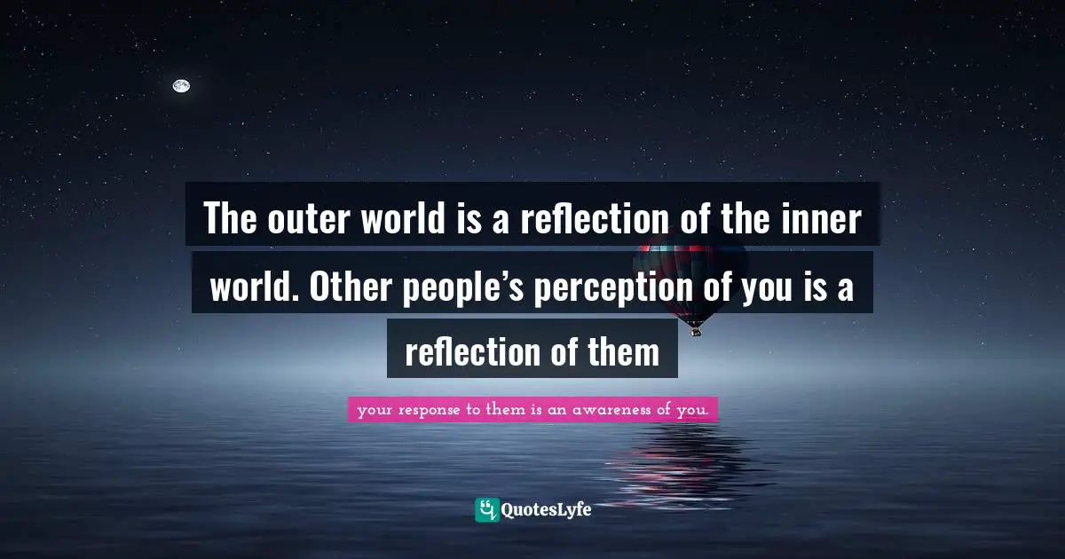 The outer world is a reflection of the inner world. Other people’s perception of you is a reflection of them
