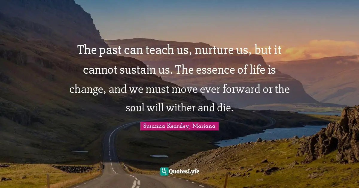 Susanna Kearsley Quotes: "The past can teach us, nurture us, but it cannot sustain us. The essence of life is change, and we must move ever forward or the soul will wither and die."