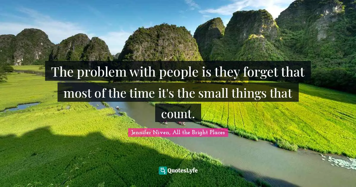 The problem with people is they forget that most of the time it's the small things that count.