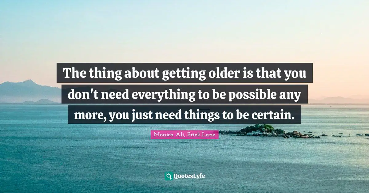 The thing about getting older is that you don't need everything to be possible any more, you just need things to be certain.
