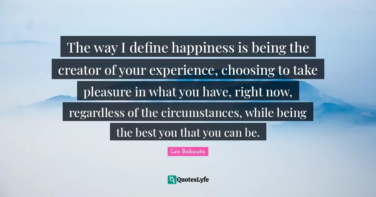 The way I define happiness is being the creator of your experience, choosing to take pleasure in what you have, right now, regardless of the circumstances, while being the best you that you can be.