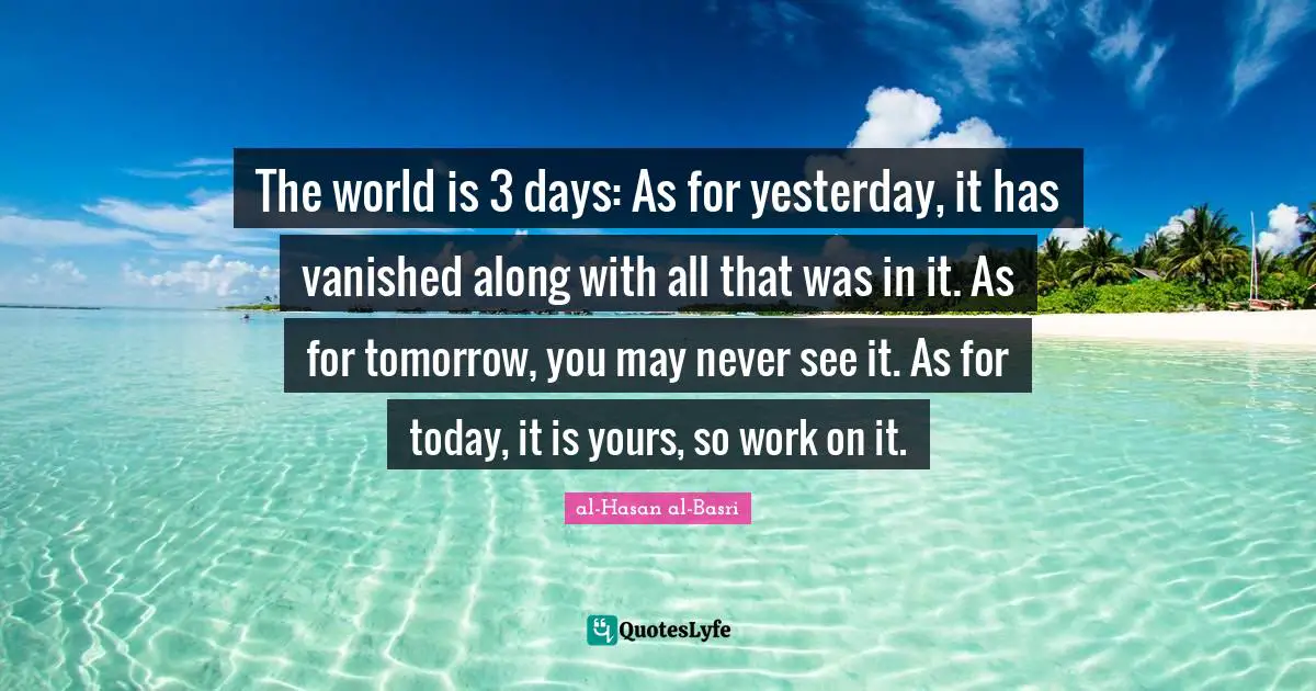 The world is 3 days: As for yesterday, it has vanished along with all that was in it. As for tomorrow, you may never see it. As for today, it is yours, so work on it.