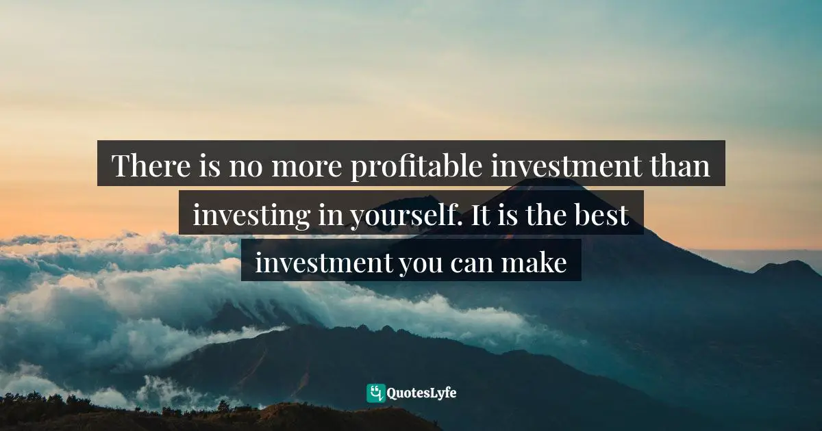 There is no more profitable investment than investing in yourself. It is the best investment you can make