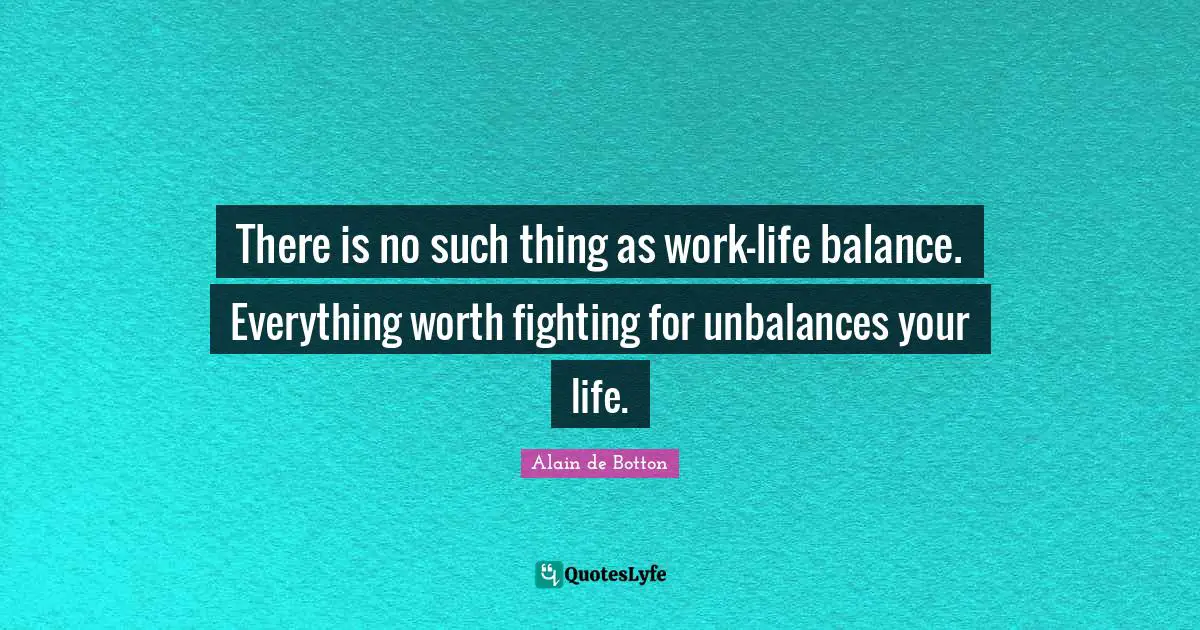 Alain de Botton Quotes: There is no such thing as work-life balance. Everything worth fighting for unbalances your life.