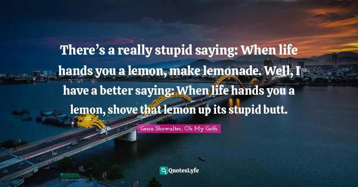 There’s a really stupid saying: When life hands you a lemon, make lemonade. Well, I have a better saying: When life hands you a lemon, shove that lemon up its stupid butt.