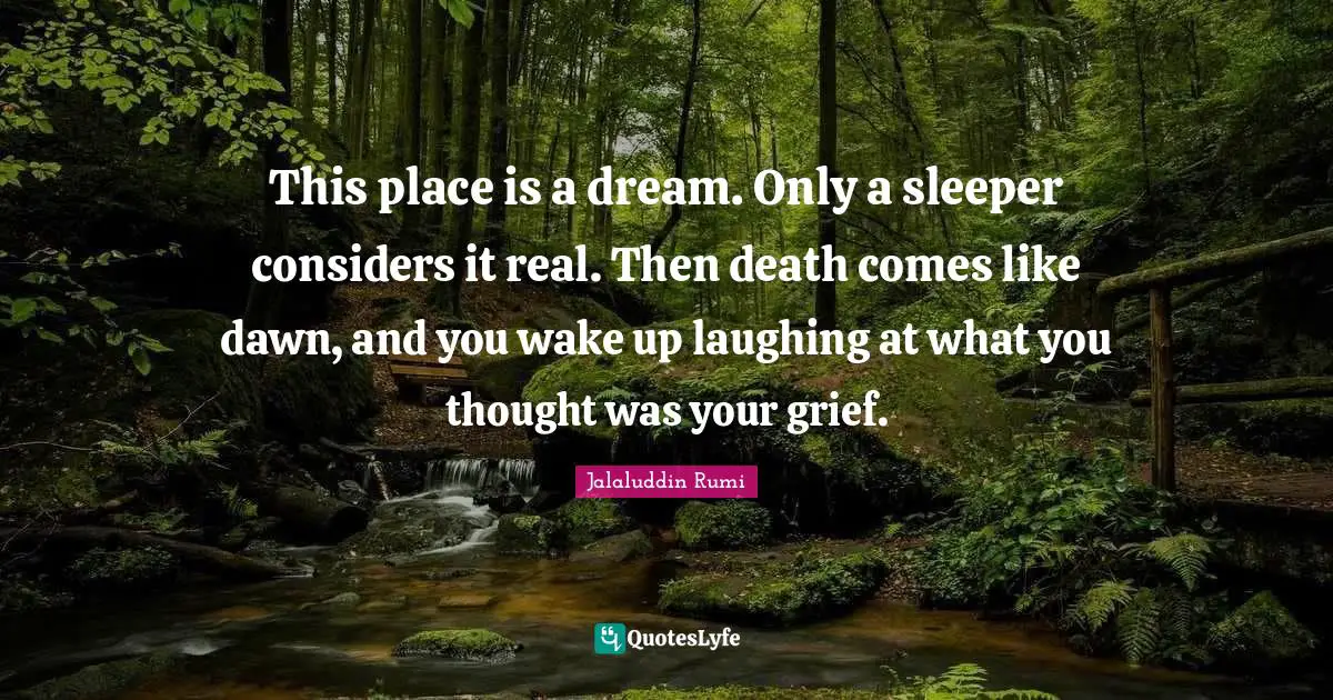 Life Philosophy Quotes: "This place is a dream. Only a sleeper considers it real. Then death comes like dawn, and you wake up laughing at what you thought was your grief."