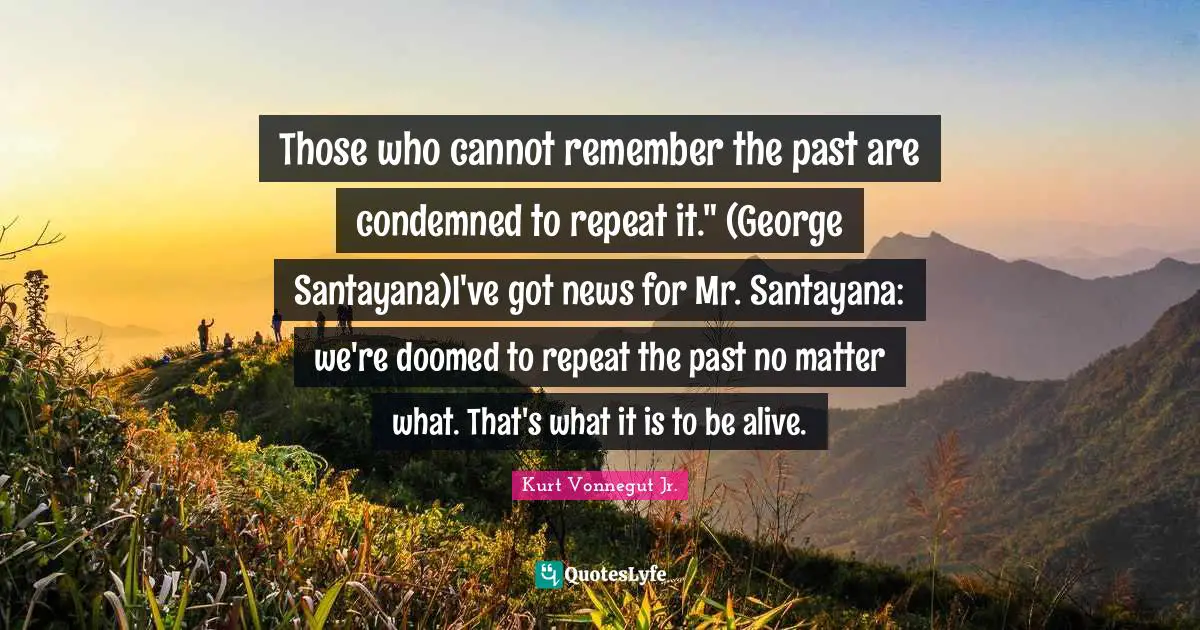 Repeat Quotes: "Those who cannot remember the past are condemned to repeat it." (George Santayana)I've got news for Mr. Santayana: we're doomed to repeat the past no matter what. That's what it is to be alive."
