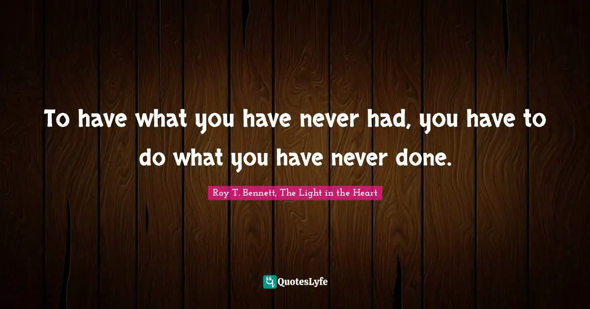 Roy T. Bennett, The Light in the Heart Quotes: To have what you have never had, you have to do what you have never done.