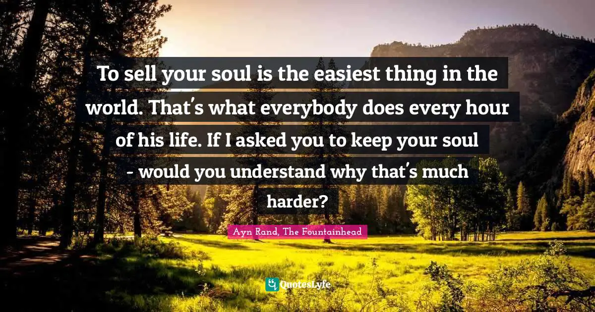 Ayn Rand, The Fountainhead Quotes: To sell your soul is the easiest thing in the world. That's what everybody does every hour of his life. If I asked you to keep your soul - would you understand why that's much harder?