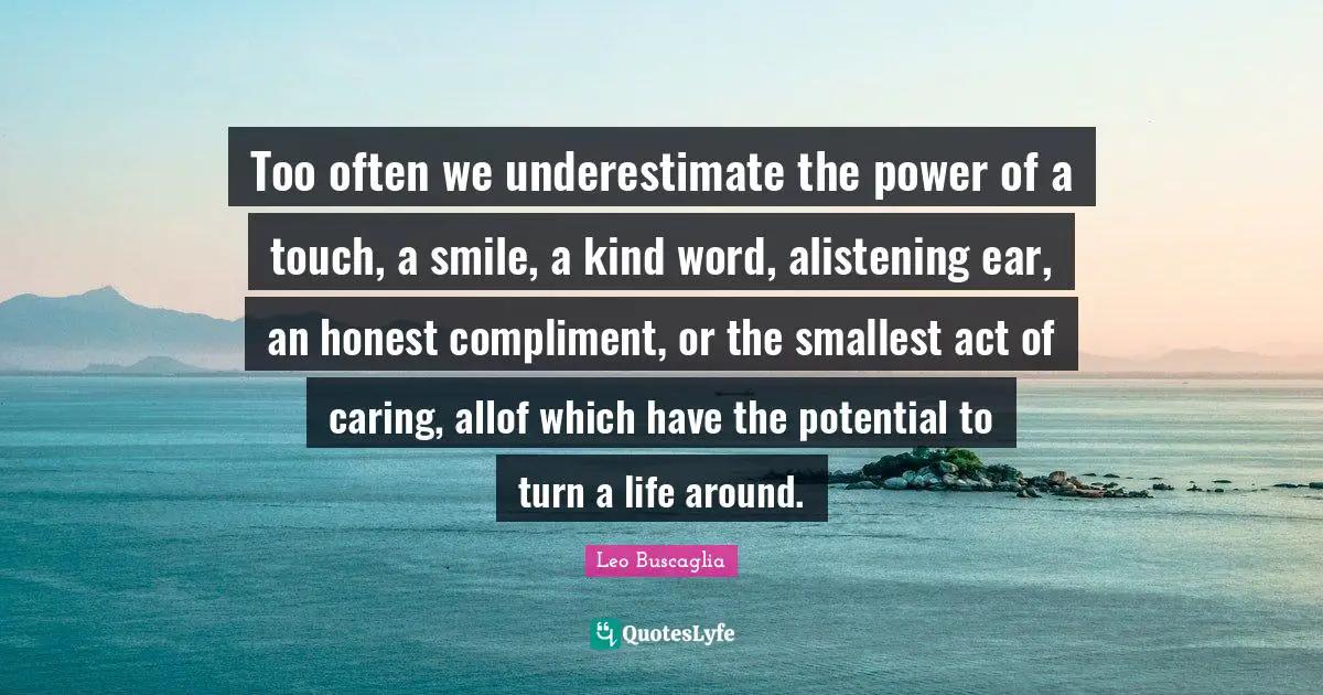 Leo Buscaglia Quotes: Too often we underestimate the power of a touch, a smile, a kind word, alistening ear, an honest compliment, or the smallest act of caring, allof which have the potential to turn a life around.