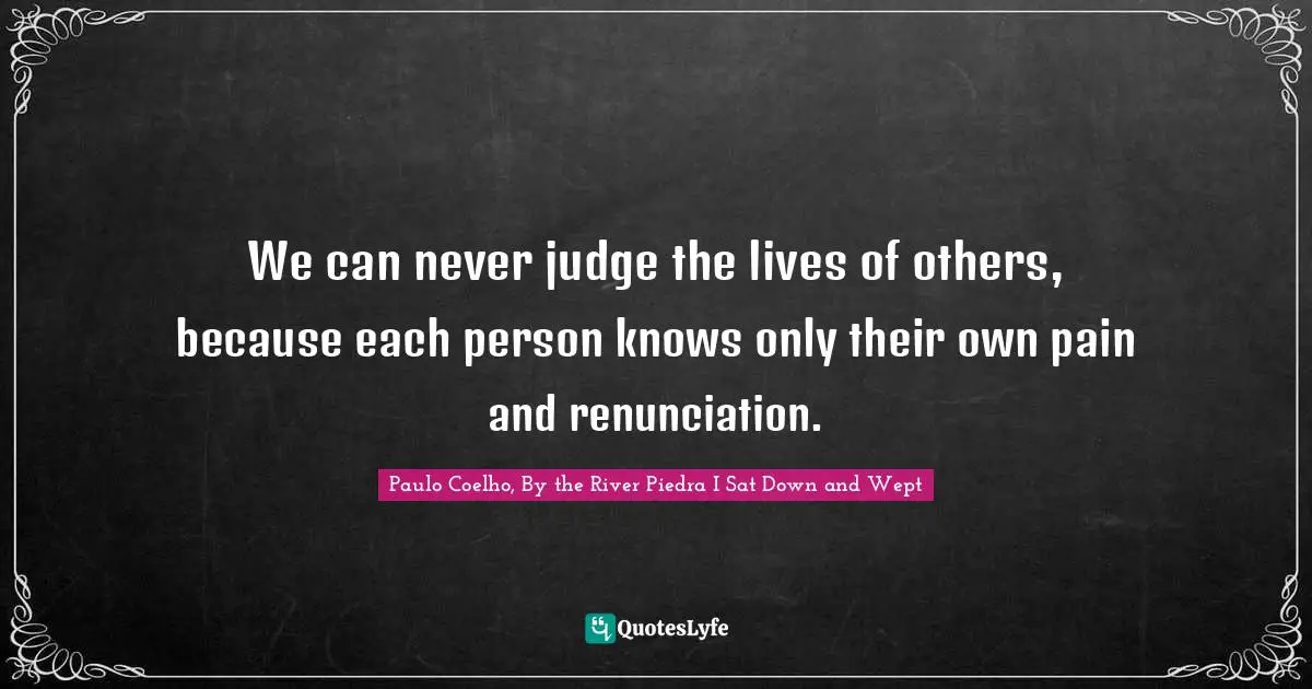 We can never judge the lives of others, because each person knows only their own pain and renunciation.