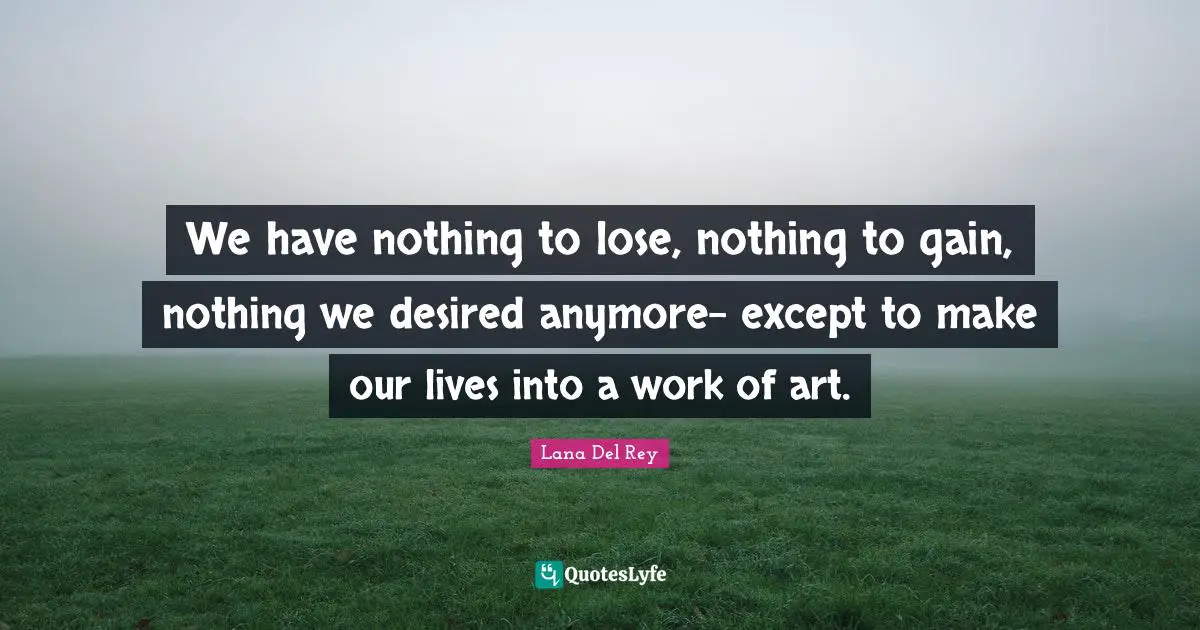 We have nothing to lose, nothing to gain, nothing we desired anymore- except to make our lives into a work of art.