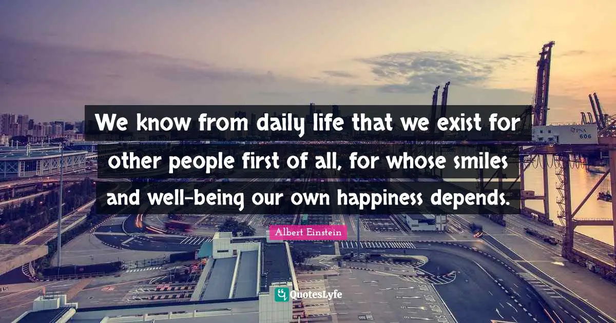 We know from daily life that we exist for other people first of all, for whose smiles and well-being our own happiness depends.