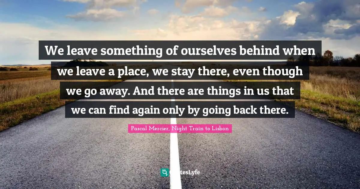 We leave something of ourselves behind when we leave a place, we stay there, even though we go away. And there are things in us that we can find again only by going back there.