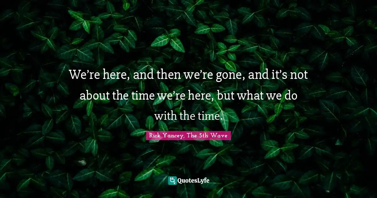 We’re here, and then we’re gone, and it’s not about the time we’re here, but what we do with the time.