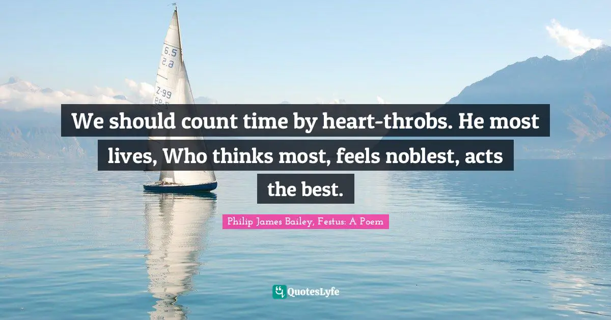 We should count time by heart-throbs. He most lives, Who thinks most, feels noblest, acts the best.