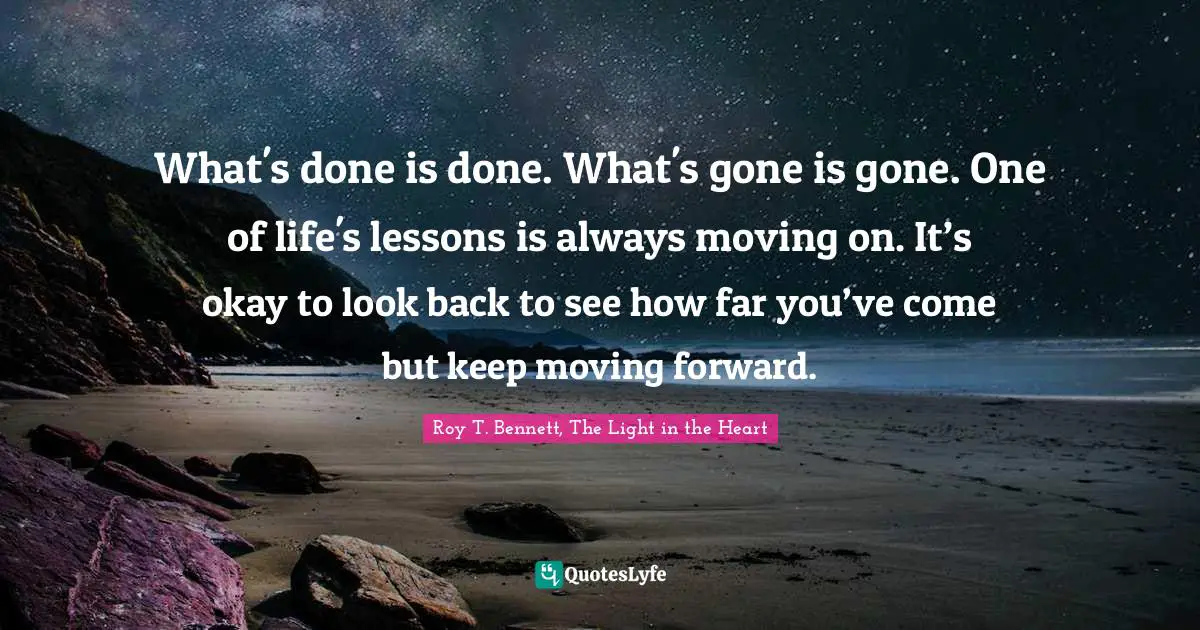 What's done is done. What's gone is gone. One of life's lessons is always moving on. It’s okay to look back to see how far you’ve come but keep moving forward.