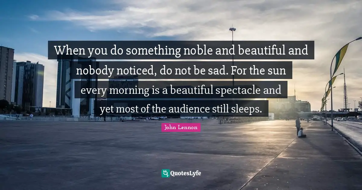 John Lennon Quotes: When you do something noble and beautiful and nobody noticed, do not be sad. For the sun every morning is a beautiful spectacle and yet most of the audience still sleeps.