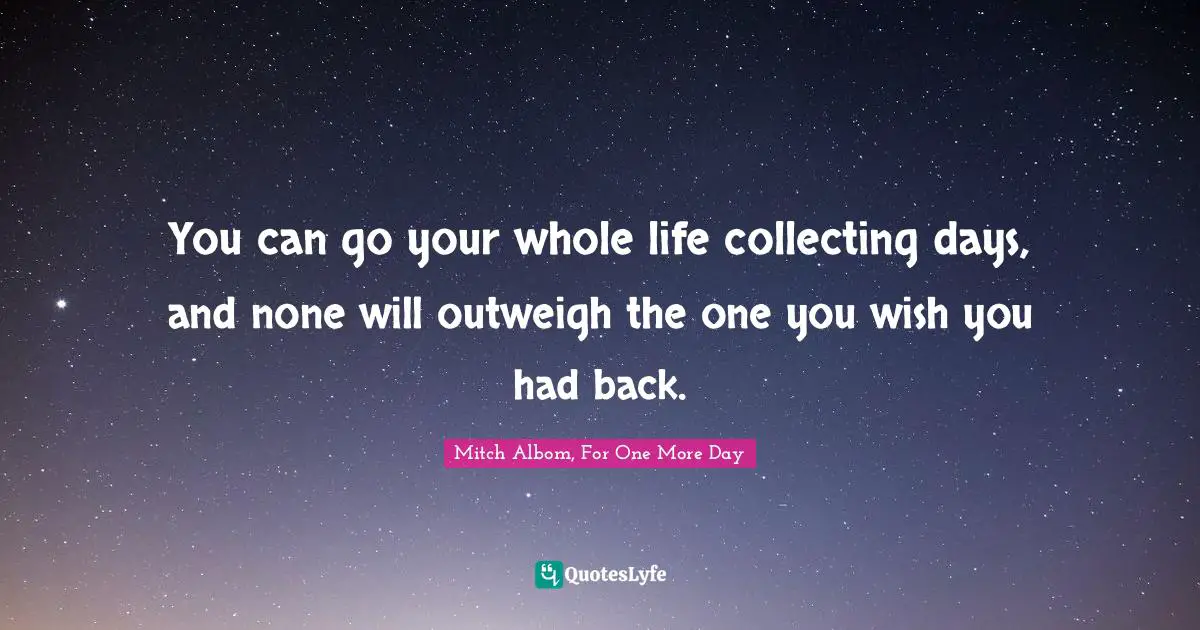 You can go your whole life collecting days, and none will outweigh the one you wish you had back.
