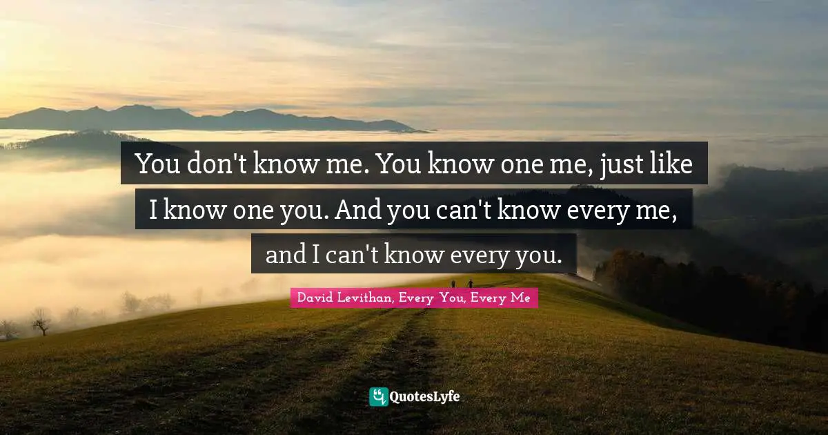 You don't know me. You know one me, just like I know one you. And you can't know every me, and I can't know every you.