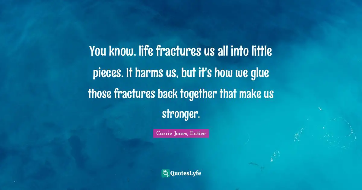 You know, life fractures us all into little pieces. It harms us, but it's how we glue those fractures back together that make us stronger.