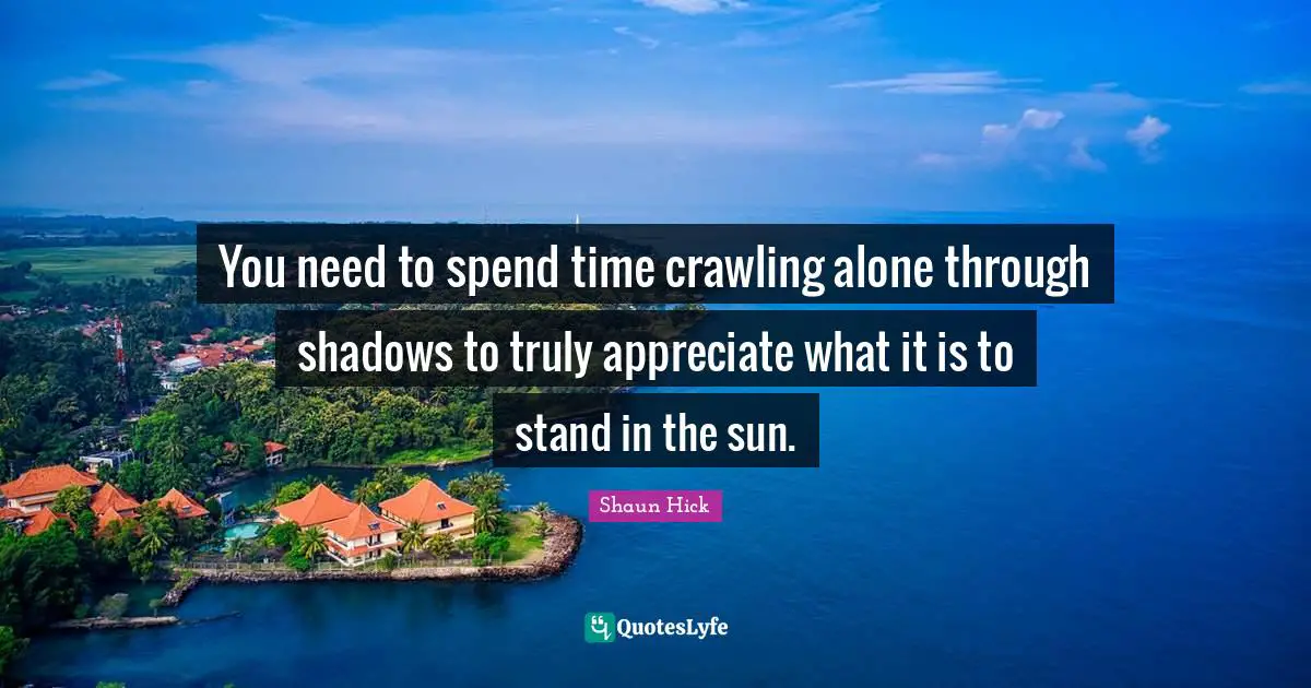 You need to spend time crawling alone through shadows to truly appreciate what it is to stand in the sun.