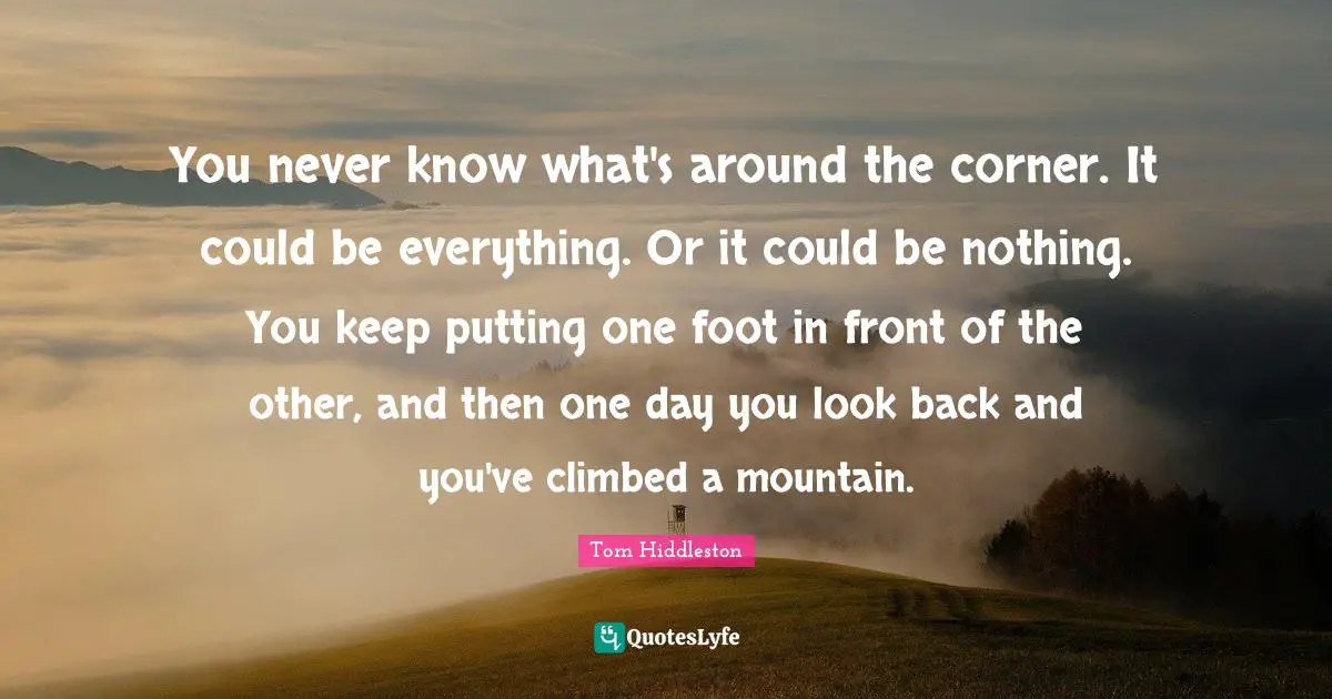 Tom Hiddleston Quotes: You never know what's around the corner. It could be everything. Or it could be nothing. You keep putting one foot in front of the other, and then one day you look back and you've climbed a mountain.