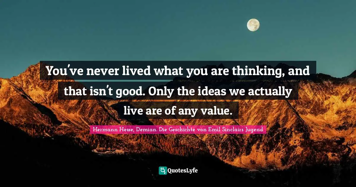 You've never lived what you are thinking, and that isn't good. Only the ideas we actually live are of any value.