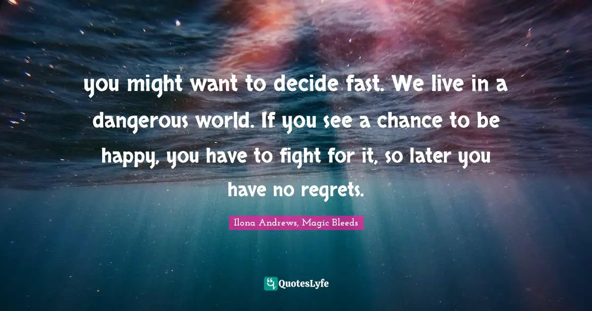 you might want to decide fast. We live in a dangerous world. If you see a chance to be happy, you have to fight for it, so later you have no regrets.