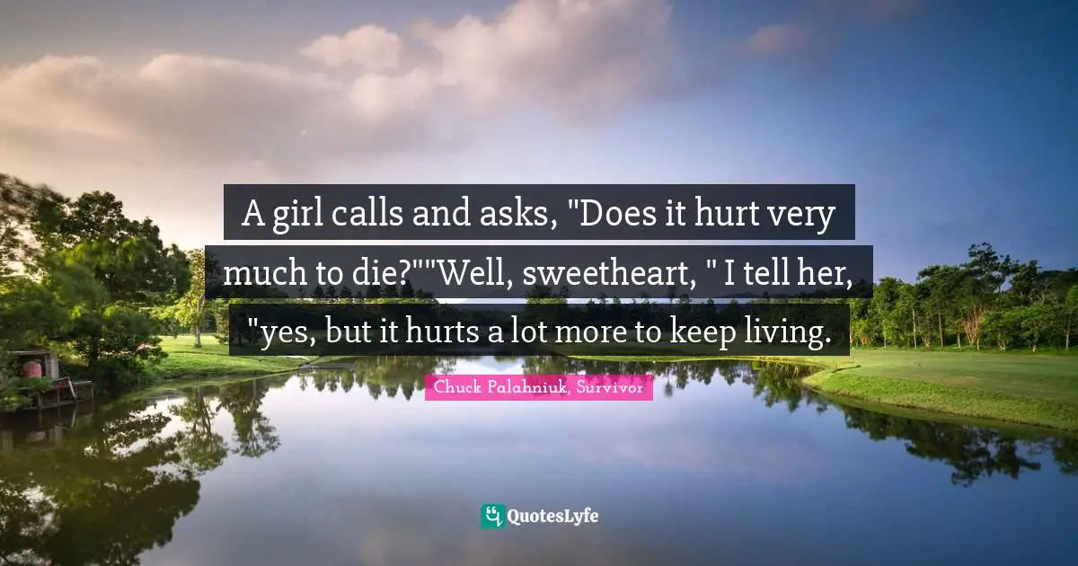 A girl calls and asks, "Does it hurt very much to die?""Well, sweetheart, " I tell her, "yes, but it hurts a lot more to keep living.