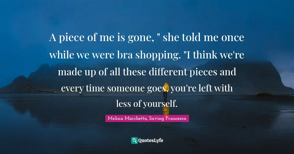A piece of me is gone, " she told me once while we were bra shopping. "I think we're made up of all these different pieces and every time someone goes, you're left with less of yourself.