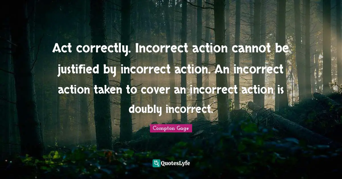Compton Gage Quotes: "Act correctly. Incorrect action cannot be justified by incorrect action. An incorrect action taken to cover an incorrect action is doubly incorrect."
