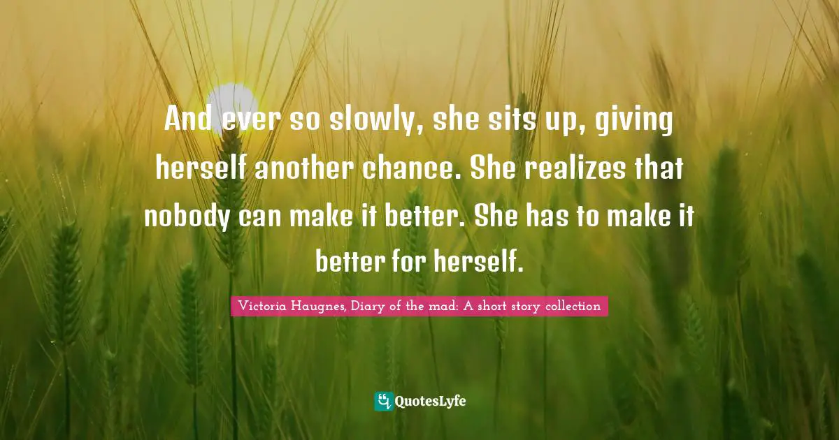 And ever so slowly, she sits up, giving herself another chance. She realizes that nobody can make it better. She has to make it better for herself.