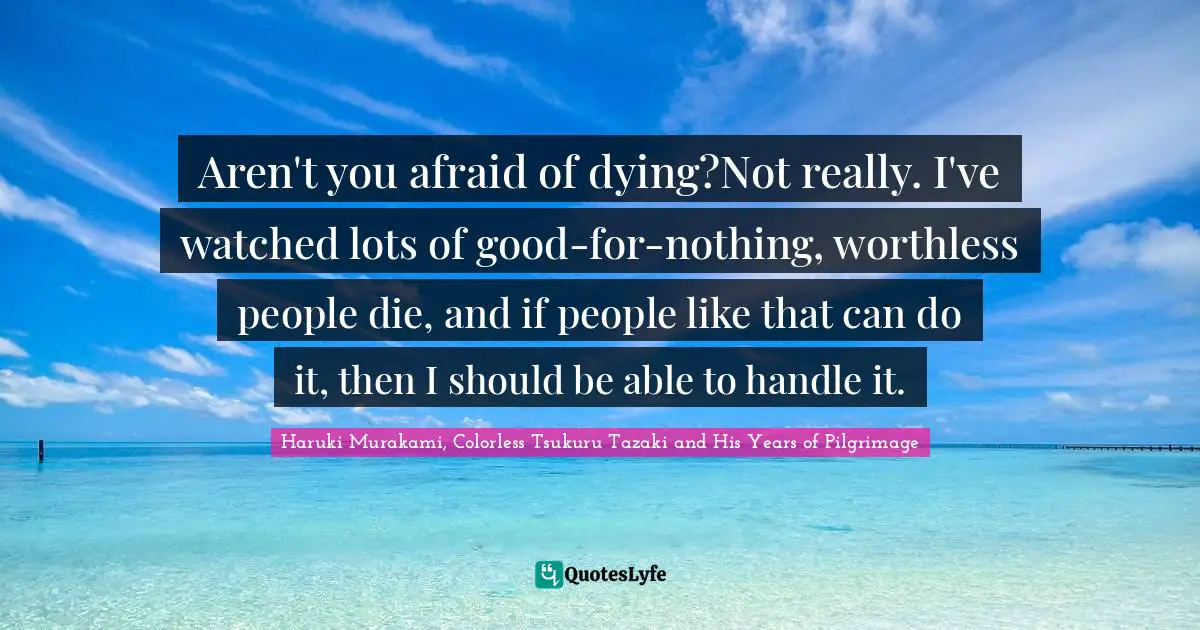 Aren't you afraid of dying?Not really. I've watched lots of good-for-nothing, worthless people die, and if people like that can do it, then I should be able to handle it.