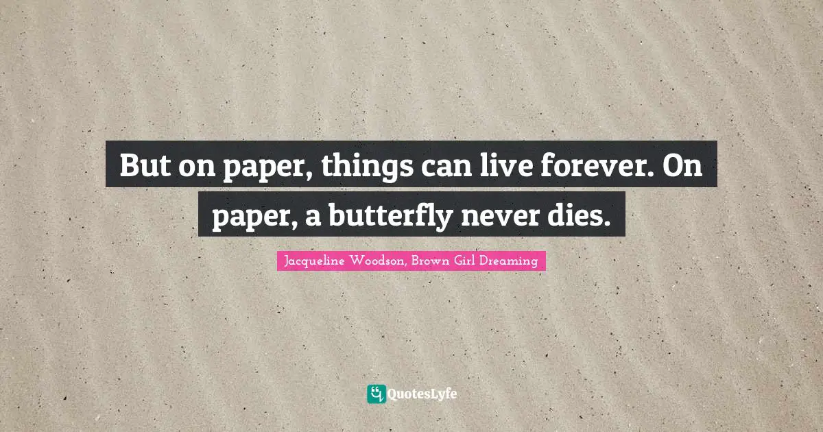 But on paper, things can live forever. On paper, a butterfly never dies.