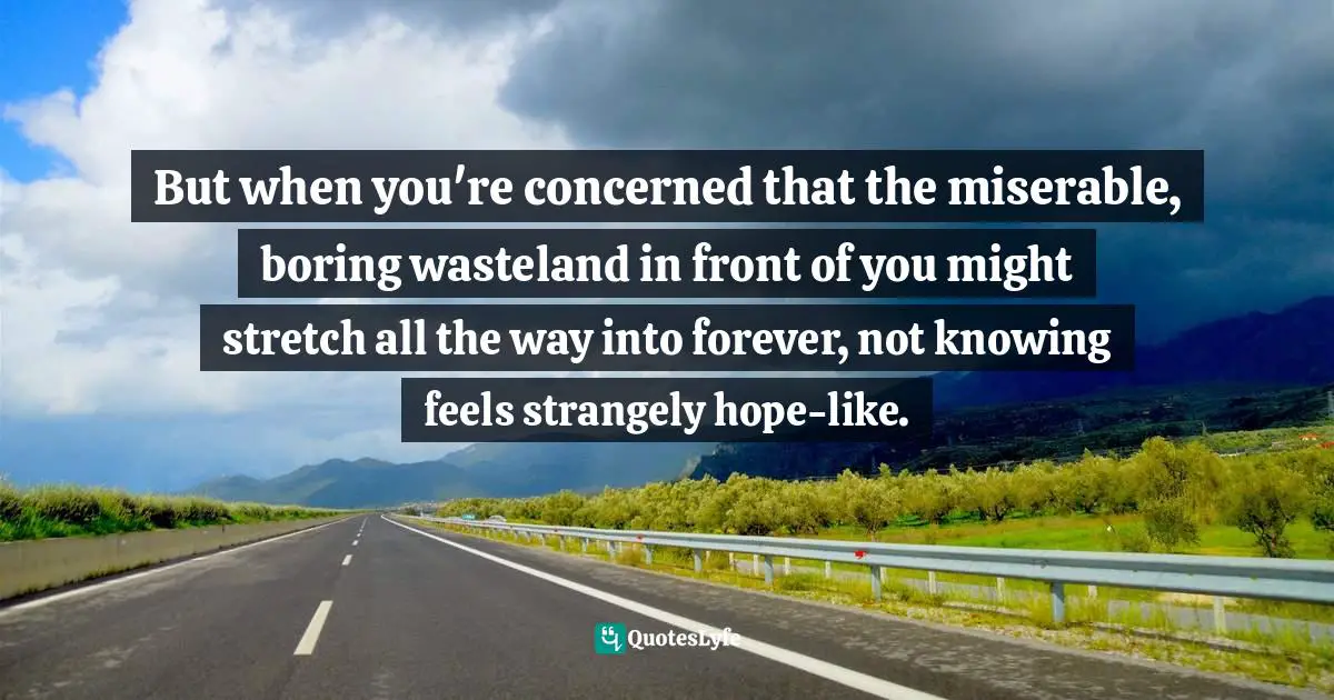 But when you're concerned that the miserable, boring wasteland in front of you might stretch all the way into forever, not knowing feels strangely hope-like.