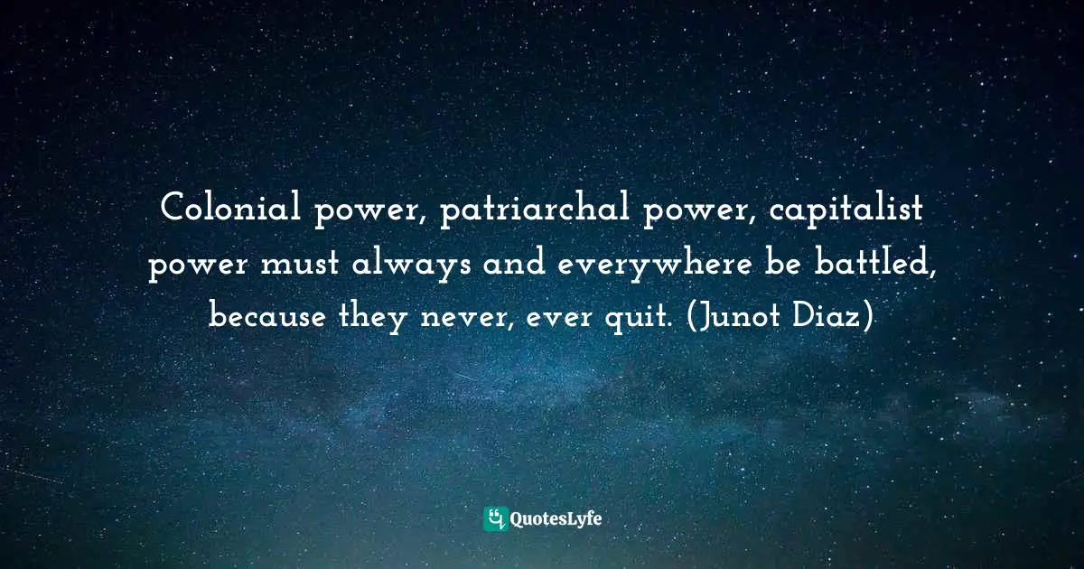 Colonial power, patriarchal power, capitalist power must always and everywhere be battled, because they never, ever quit. (Junot Diaz)
