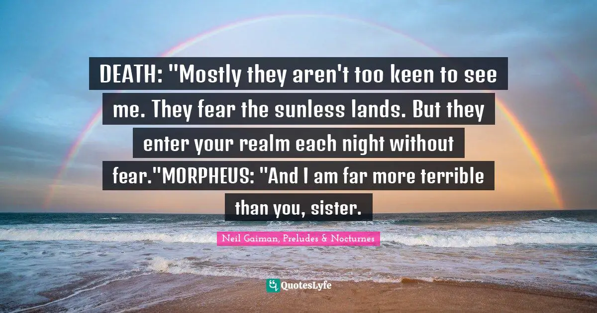 DEATH: "Mostly they aren't too keen to see me. They fear the sunless lands. But they enter your realm each night without fear."MORPHEUS: "And I am far more terrible than you, sister.