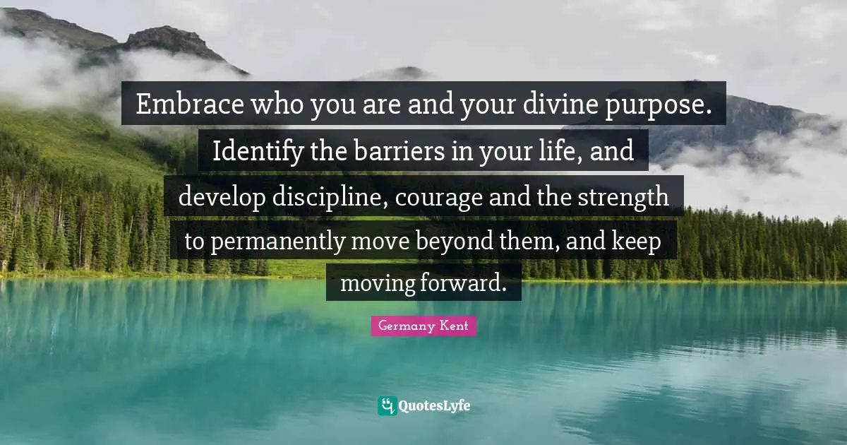 Embrace who you are and your divine purpose. Identify the barriers in your life, and develop discipline, courage and the strength to permanently move beyond them, and keep moving forward.