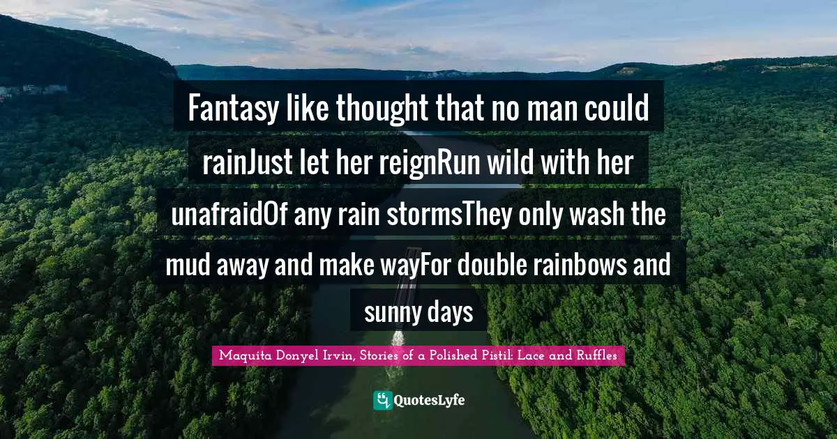 Maquita Donyel Irvin, Stories of a Polished Pistil: Lace and Ruffles Quotes: Fantasy like thought that no man could rainJust let her reignRun wild with her unafraidOf any rain stormsThey only wash the mud away and make wayFor double rainbows and sunny days